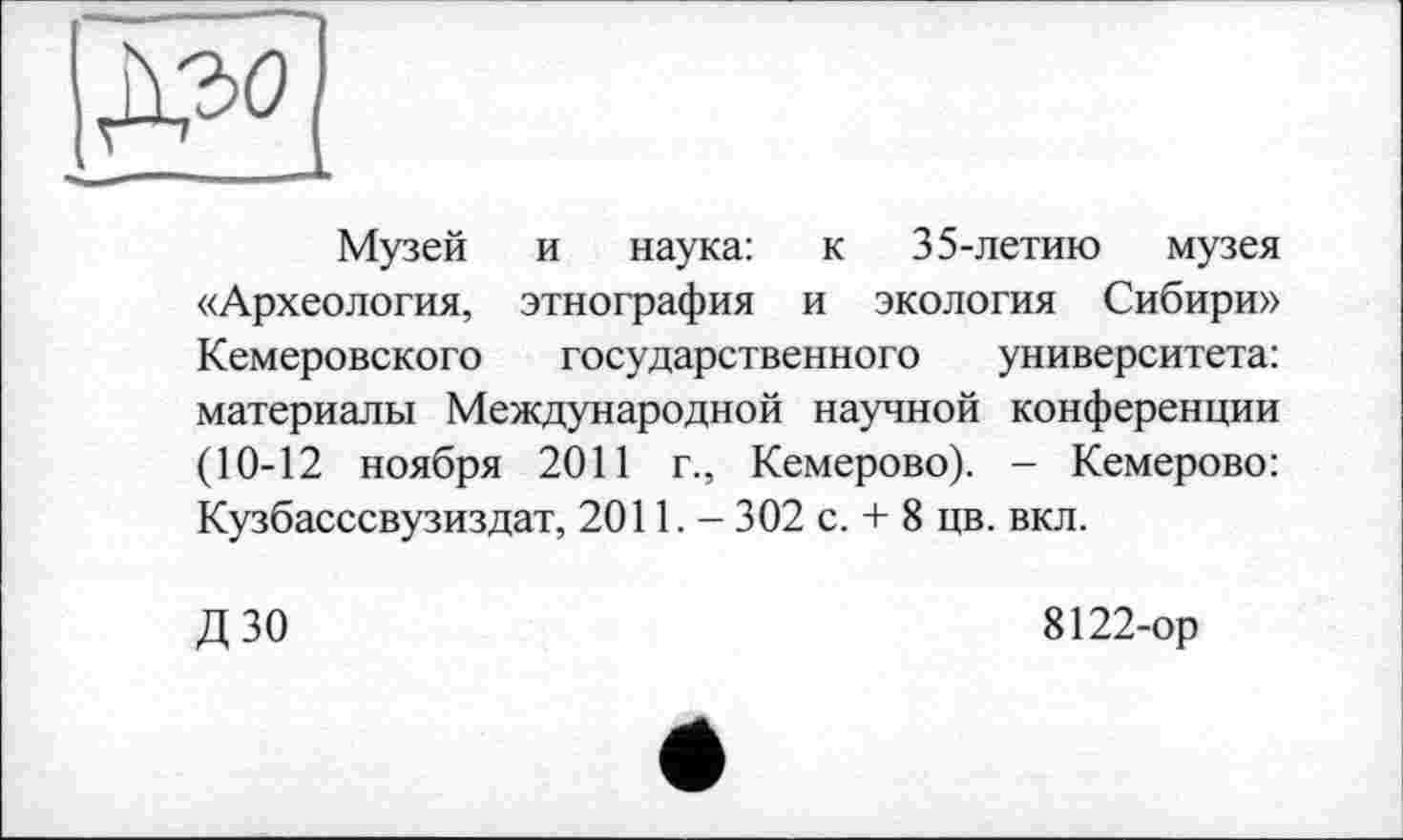 ﻿Музей и наука: к 35-летию музея «Археология, этнография и экология Сибири» Кемеровского государственного университета: материалы Международной научной конференции (10-12 ноября 2011 г., Кемерово). - Кемерово: Кузбасссвузиздат, 2011.- 302 с. + 8 цв. вкл.
дзо
8122-ор